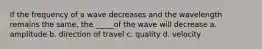 If the frequency of a wave decreases and the wavelength remains the same, the _____of the wave will decrease a. amplitude b. direction of travel c. quality d. velocity