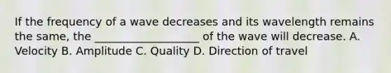 If the frequency of a wave decreases and its wavelength remains the same, the ___________________ of the wave will decrease. A. Velocity B. Amplitude C. Quality D. Direction of travel