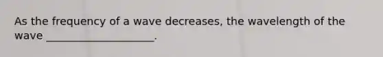 As the frequency of a wave decreases, the wavelength of the wave ____________________.