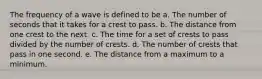 The frequency of a wave is defined to be a. The number of seconds that it takes for a crest to pass. b. The distance from one crest to the next. c. The time for a set of crests to pass divided by the number of crests. d. The number of crests that pass in one second. e. The distance from a maximum to a minimum.