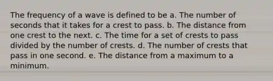 The frequency of a wave is defined to be a. The number of seconds that it takes for a crest to pass. b. The distance from one crest to the next. c. The time for a set of crests to pass divided by the number of crests. d. The number of crests that pass in one second. e. The distance from a maximum to a minimum.