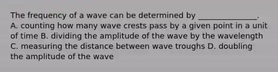 The frequency of a wave can be determined by _______________. A. counting how many wave crests pass by a given point in a unit of time B. dividing the amplitude of the wave by the wavelength C. measuring the distance between wave troughs D. doubling the amplitude of the wave