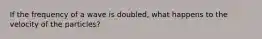 If the frequency of a wave is doubled, what happens to the velocity of the particles?