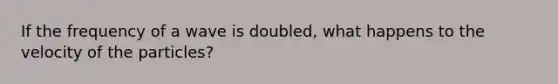 If the frequency of a wave is doubled, what happens to the velocity of the particles?