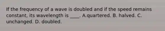 If the frequency of a wave is doubled and if the speed remains constant, its wavelength is ____. A.quartered. B. halved. C. unchanged. D. doubled.