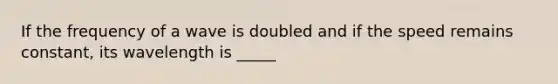 If the frequency of a wave is doubled and if the speed remains constant, its wavelength is _____