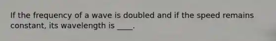 If the frequency of a wave is doubled and if the speed remains constant, its wavelength is ____.