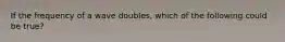 If the frequency of a wave doubles, which of the following could be true?