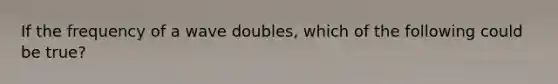 If the frequency of a wave doubles, which of the following could be true?