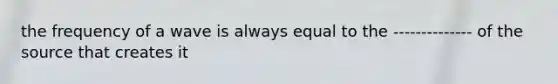 the frequency of a wave is always equal to the -------------- of the source that creates it