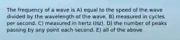 The frequency of a wave is A) equal to the speed of the wave divided by the wavelength of the wave. B) measured in cycles per second. C) measured in hertz (Hz). D) the number of peaks passing by any point each second. E) all of the above