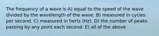 The frequency of a wave is A) equal to the speed of the wave divided by the wavelength of the wave. B) measured in cycles per second. C) measured in hertz (Hz). D) the number of peaks passing by any point each second. E) all of the above