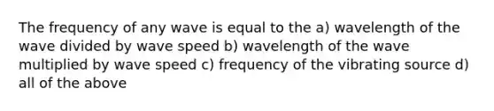 The frequency of any wave is equal to the a) wavelength of the wave divided by wave speed b) wavelength of the wave multiplied by wave speed c) frequency of the vibrating source d) all of the above