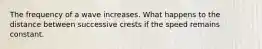 The frequency of a wave increases. What happens to the distance between successive crests if the speed remains constant.