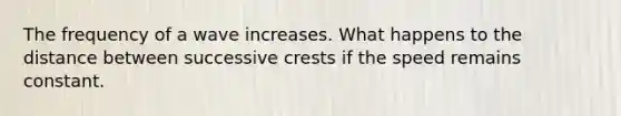 The frequency of a wave increases. What happens to the distance between successive crests if the speed remains constant.