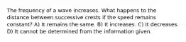 The frequency of a wave increases. What happens to the distance between successive crests if the speed remains constant? A) It remains the same. B) It increases. C) It decreases. D) It cannot be determined from the information given.