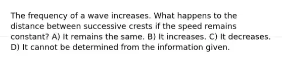 The frequency of a wave increases. What happens to the distance between successive crests if the speed remains constant? A) It remains the same. B) It increases. C) It decreases. D) It cannot be determined from the information given.