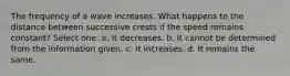 The frequency of a wave increases. What happens to the distance between successive crests if the speed remains constant? Select one: a. It decreases. b. It cannot be determined from the information given. c. It increases. d. It remains the same.