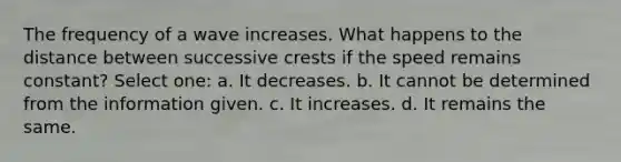 The frequency of a wave increases. What happens to the distance between successive crests if the speed remains constant? Select one: a. It decreases. b. It cannot be determined from the information given. c. It increases. d. It remains the same.