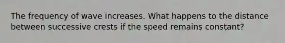 The frequency of wave increases. What happens to the distance between successive crests if the speed remains constant?