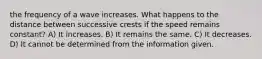 the frequency of a wave increases. What happens to the distance between successive crests if the speed remains constant? A) It increases. B) It remains the same. C) It decreases. D) It cannot be determined from the information given.