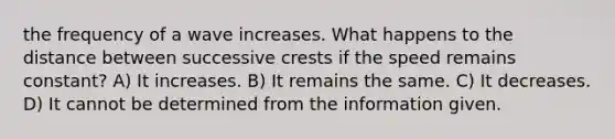 the frequency of a wave increases. What happens to the distance between successive crests if the speed remains constant? A) It increases. B) It remains the same. C) It decreases. D) It cannot be determined from the information given.