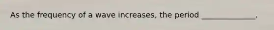 As the frequency of a wave increases, the period ______________.