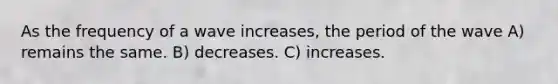 As the frequency of a wave increases, the period of the wave A) remains the same. B) decreases. C) increases.