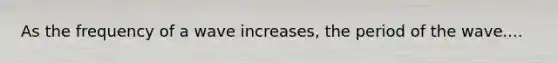 As the frequency of a wave increases, the period of the wave....