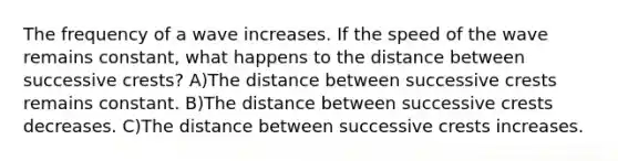 The frequency of a wave increases. If the speed of the wave remains constant, what happens to the distance between successive crests? A)The distance between successive crests remains constant. B)The distance between successive crests decreases. C)The distance between successive crests increases.