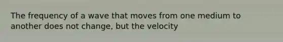 The frequency of a wave that moves from one medium to another does not change, but the velocity