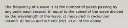 The frequency of a wave is a) the number of peaks passing by any point each second. b) equal to the speed of the wave divided by the wavelength of the wave. c) measured in cycles per second. d) measured in hertz (Hz). e) all of the above