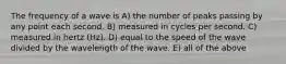 The frequency of a wave is A) the number of peaks passing by any point each second. B) measured in cycles per second. C) measured in hertz (Hz). D) equal to the speed of the wave divided by the wavelength of the wave. E) all of the above