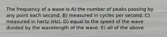 The frequency of a wave is A) the number of peaks passing by any point each second. B) measured in cycles per second. C) measured in hertz (Hz). D) equal to the speed of the wave divided by the wavelength of the wave. E) all of the above