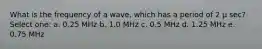 What is the frequency of a wave, which has a period of 2 μ sec? Select one: a. 0.25 MHz b. 1.0 MHz c. 0.5 MHz d. 1.25 MHz e. 0.75 MHz