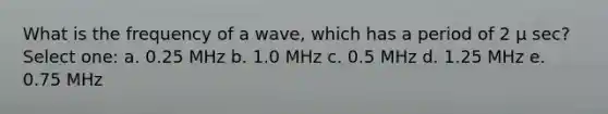 What is the frequency of a wave, which has a period of 2 μ sec? Select one: a. 0.25 MHz b. 1.0 MHz c. 0.5 MHz d. 1.25 MHz e. 0.75 MHz