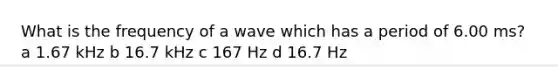 What is the frequency of a wave which has a period of 6.00 ms? a 1.67 kHz b 16.7 kHz c 167 Hz d 16.7 Hz