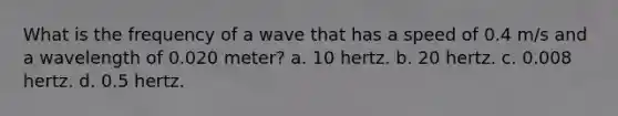 What is the frequency of a wave that has a speed of 0.4 m/s and a wavelength of 0.020 meter? a. 10 hertz. b. 20 hertz. c. 0.008 hertz. d. 0.5 hertz.