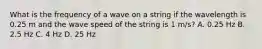 What is the frequency of a wave on a string if the wavelength is 0.25 m and the wave speed of the string is 1 m/s? A. 0.25 Hz B. 2.5 Hz C. 4 Hz D. 25 Hz