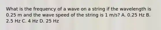 What is the frequency of a wave on a string if the wavelength is 0.25 m and the wave speed of the string is 1 m/s? A. 0.25 Hz B. 2.5 Hz C. 4 Hz D. 25 Hz