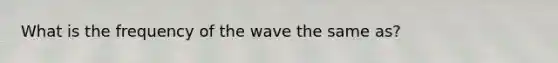 What is the frequency of the wave the same as?