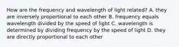 How are the frequency and wavelength of light related? A. they are inversely proportional to each other B. frequency equals wavelength divided by the speed of light C. wavelength is determined by dividing frequency by the speed of light D. they are directly proportional to each other