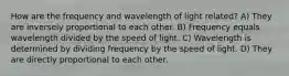 How are the frequency and wavelength of light related? A) They are inversely proportional to each other. B) Frequency equals wavelength divided by the speed of light. C) Wavelength is determined by dividing frequency by the speed of light. D) They are directly proportional to each other.