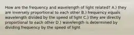 How are the frequency and wavelength of light related? A.) they are inversely proportional to each other B.) frequency equals wavelength divided by the speed of light C.) they are directly proportional to each other D.) wavelength is determined by dividing frequency by the speed of light