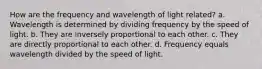 How are the frequency and wavelength of light related? a. Wavelength is determined by dividing frequency by the speed of light. b. They are inversely proportional to each other. c. They are directly proportional to each other. d. Frequency equals wavelength divided by the speed of light.