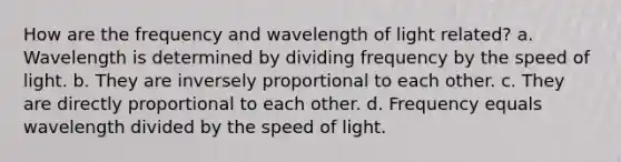 How are the frequency and wavelength of light related? a. Wavelength is determined by dividing frequency by the speed of light. b. They are inversely proportional to each other. c. They are directly proportional to each other. d. Frequency equals wavelength divided by the speed of light.