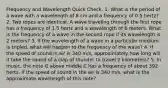 Frequency and Wavelength Quick Check. 1. What is the period of a wave with a wavelength of 8 cm and a frequency of 0.5 hertz? 2. Two ropes are identical. A wave traveling through the first rope has a frequency of 1.5 hertz and a wavelength of 6 meters. What is the frequency of a wave in the second rope if its wavelength is 2 meters? 3. If the wavelength of a wave in a particular medium is tripled, what will happen to the frequency of the wave? 4. If the speed of sound in air is 340 m/s, approximately how long will it take the sound of a clap of thunder to travel 2 kilometers? 5. In music, the note G above middle C has a frequency of about 392 hertz. If the speed of sound in the air is 340 m/s, what is the approximate wavelength of this note?