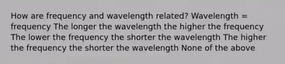 How are frequency and wavelength related? Wavelength = frequency The longer the wavelength the higher the frequency The lower the frequency the shorter the wavelength The higher the frequency the shorter the wavelength None of the above