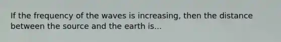 If the frequency of the waves is increasing, then the distance between the source and the earth is...