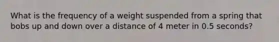 What is the frequency of a weight suspended from a spring that bobs up and down over a distance of 4 meter in 0.5 seconds?